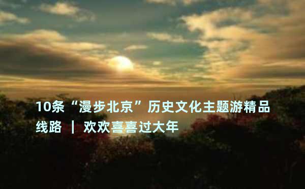 10条“漫步北京”历史文化主题游精品线路 ｜ 欢欢喜喜过大年